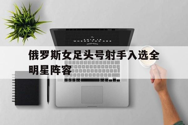 俄罗斯女足头号射手入选全明星阵容